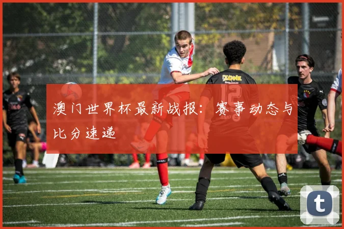 澳门世界杯最新战报:赛事动态与比分速递