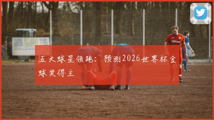 五大球星领跑:预测2026世界杯金球奖得主