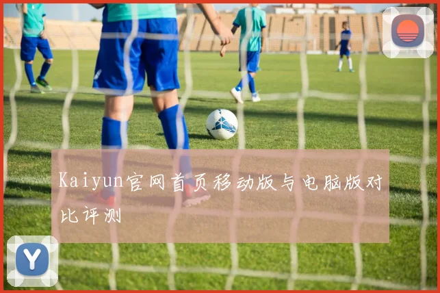 Kaiyun官网首页移动版与电脑版对比评测