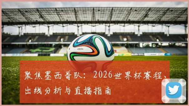 聚焦墨西哥队:2026世界杯赛程、出线分析与直播指南