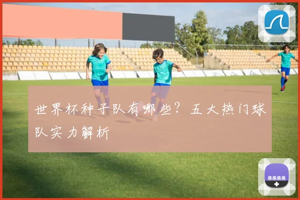 世界杯种子队有哪些?五大热门球队实力解析
