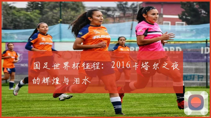 国足世界杯征程：2016卡塔尔之夜的辉煌与泪水