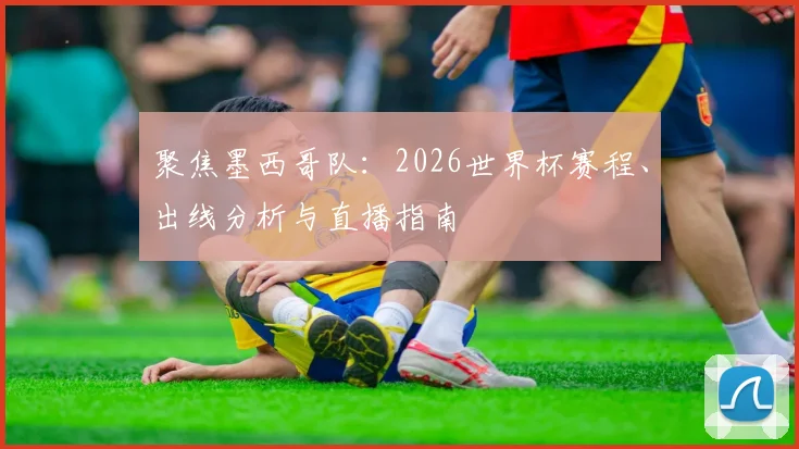 聚焦墨西哥队:2026世界杯赛程、出线分析与直播指南