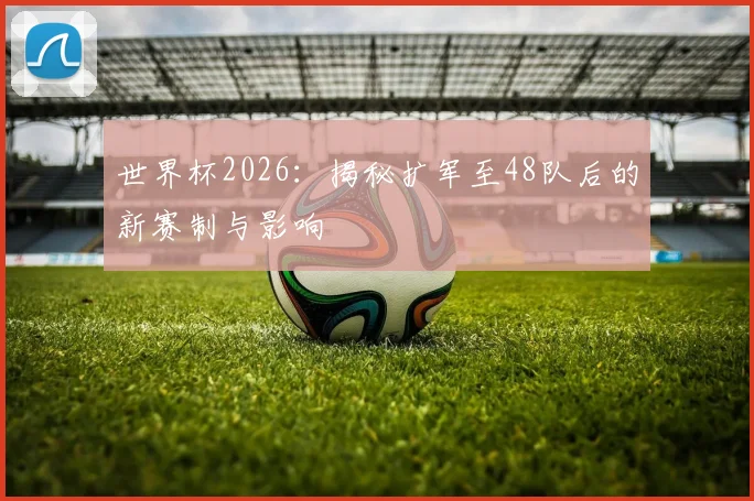 世界杯2026：揭秘扩军至48队后的新赛制与影响