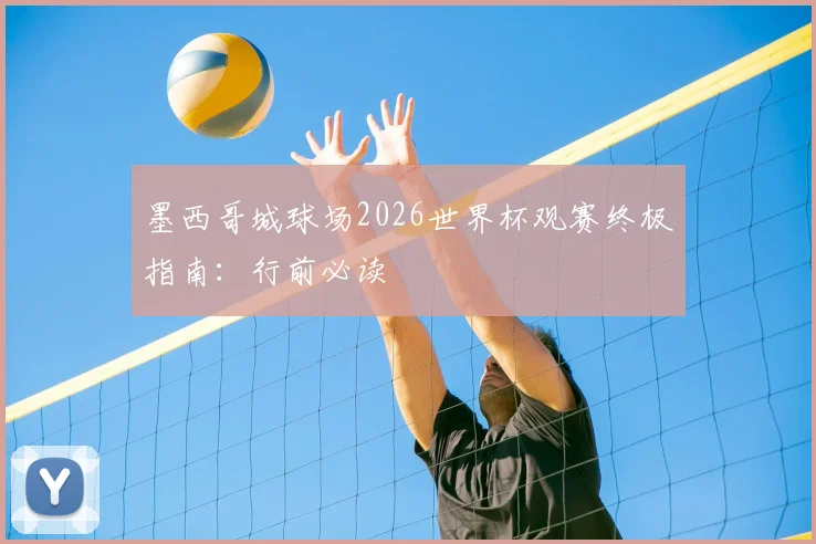 墨西哥城球场2026世界杯观赛终极指南:行前必读
